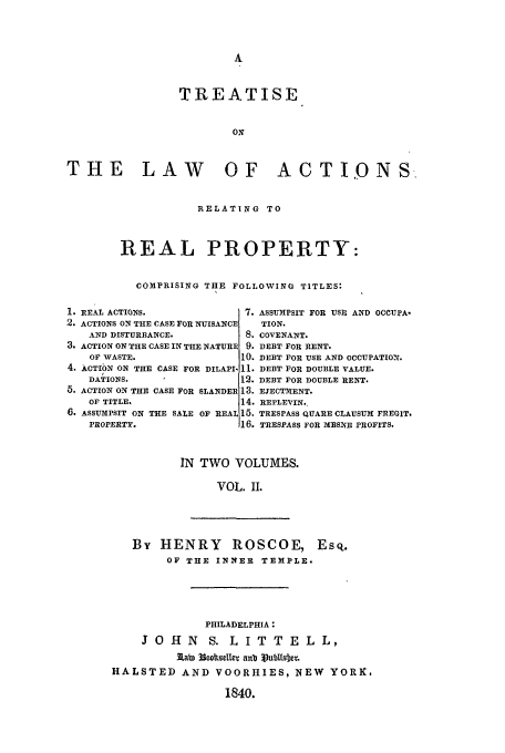 handle is hein.beal/tact0002 and id is 1 raw text is: TREATISE
ON
THE LAW OF ACTI,ONS

RELATING TO
REAL PROPERTY:
COMPRISING THE FOLLOWING TITLES:

1. REAL ACTIONS.
2. ACTIONS ON THE CASE FOR NUISANCI
AND DISTURBANCE.
3. ACTION ON THE CASE IN THE NATURI
OF WASTE.
4. ACTION ON THE CASE FOR DILAPI.
DATIONS.
5. ACTION ON THE CASE FOR SLANDEE
OF TITLE.
6. ASSUMPSIT ON THE SALE OF REAI
PROPERTY.

ASSUHPSIT FOR USE AND OCCUPA-
TION.
COVENANT.
DEBT FOR RENT.
DEBT FOR USE AND OCCUPATION.
DEBT FOR DOUBLE VALUE.
DEBT FOR DOUBLE RENT.
EJECTiENT.
REPLEVIN..
TRESPASS QUARE CLAUSUM FREGIT.
TRESPASS FOR ES3fnE PROFITS.

IN TWO VOLUMES.
VOL. II.

By HENRY ROSCOE, EsQ.
OF THE INNER TEMPLE.

PHILADELPHIA:
JO H N    S. L IT T E L L,
3LabE 33coltsellE anb 3Vu1Msfwt
HALSTED AND VOORHIES, NEW YORK.
1840.


