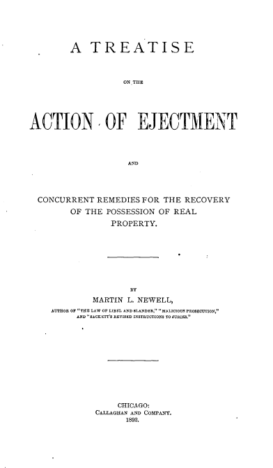 handle is hein.beal/taecr0001 and id is 1 raw text is: 





         A   TREATISE



                    ON THE





ACTION, OF EJECTMENT




                     AND


CONCURRENT   REMEDIES FOR THE  RECOVERY

       OF THE POSSESSION  OF REAL
               PROPERTY.








                    BY
            MARTIN L. NEWELL,
   AUTHOR OF THE LAW OF LIBEL AND BLANDER, MALICIOUS PROSECUTION,
        AND SACKETT'S REVISED INSTRUCTIONS TO JURIES.


     CHICAGO:
CALLAGHAN AND COMPANY.
      1892.


