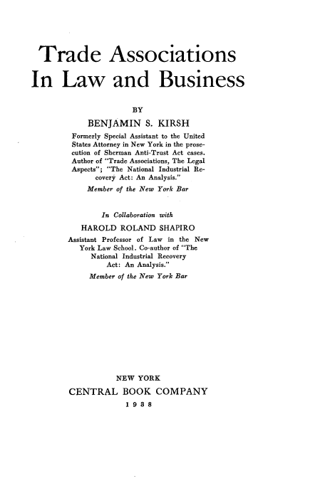 handle is hein.beal/tailbus0001 and id is 1 raw text is: ï»¿Trade Associations
In Law and Business
BY
BENJAMIN S. KIRSH
Formerly Special Assistant to the United
States Attorney in New York in the prose-
cution of Sherman Anti-Trust Act cases.
Author of Trade Associations, The Legal
Aspects; The National Industrial Re-
covery Act: An Analysis.
Member of the New York Bar
In Collaboration with
HAROLD ROLAND SHAPIRO
Assistant Professor of Law in the New
York Law School. Co-author of The
National Industrial Recovery
Act: An Analysis.
Member of the New York Bar
NEW YORK
CENTRAL BOOK COMPANY
1 9 3 8


