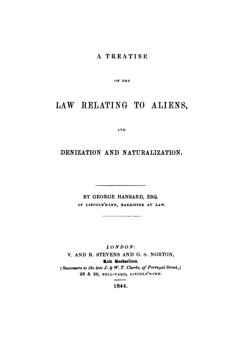 handle is hein.beal/taliedzn0001 and id is 1 raw text is: 








A TREATISE


                  ON THE




LAW RELATING TO ALIENS,



                   AND



 DENIZATION AND NATURALIZATION.


       BY GEORGE HANSARD, ESQ.
     OF LINCOLN'S-INN, BARRISTER AT LAW.







              LONDON:
  V. AND R. STEVENS AND G. S. NORTON,
             UKab 30ooslltra,
(Succesors to the late JT. 4. W. T. Clarke, of Portugal Street,)
      26 & 39, BELL-YARD, LINCOLN'S-INN.

                1844.



