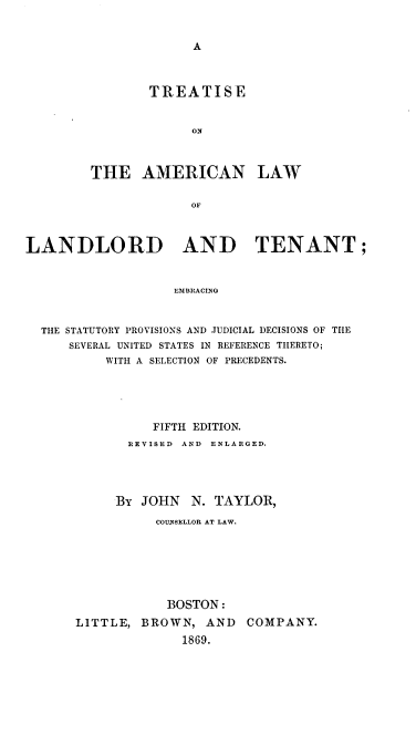 handle is hein.beal/tallt0001 and id is 1 raw text is: 


A


        TREATISE


             ON



THE AMERICAN LAW

             OF


LANDLORD AND TENANT;


                   EMBRACING


  THE STATUTORY PROVISIONS AND JUDICIAL DECISIONS OF THE
      SEVERAL UNITED STATES IN REFERENCE THERETO;
          WITH A SELECTION OF PRECEDENTS.


          FIFTH EDITION.
       REVISED AND ENLARGED.




     BY  JOHN  N. TAYLOR,
          COUNSELLOR AT LAW.






            BOSTON:
LITTLE, BROWN,   AND  COMPANY.
              1869.


