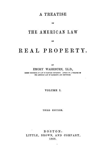 handle is hein.beal/talrp6801 and id is 1 raw text is: A TREATISE
ON
THE AMERICAN LAW
OF

REAL PROPERTY.
BY
EMORY WASHBURN, LL.D.,
8UMAT PROFESSOR OF LAW IN HARVARD UNIVERSITY. AUTHOR OF A TIEATISI ON
THE AMERIOAN LAW OF EASEMENTS AND SERVITUDES.
VOLUME I.
THIRD EDITION.
BOSTON:
LITTLE, BROWN, AND COMPANY.
1868.


