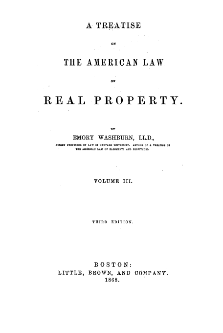 handle is hein.beal/talrp6803 and id is 1 raw text is: A TREATISE
ON
THE AMERICAN LAW
Op

REAL PROPERTY.
BY
EMORY WASHBURN, LL.D.,
HUSSEY PROFESSOR OF LAW IN HARVARD UNIVERSITY. AUTHOR OF A TREATISE O
TUB AMERICAN LAW OF EASEMENTS AND SERVITUDES.
VOLUME III.
THIRD EDITION.
BOSTON:
LITTLE, BROWN, AND COMPANY.
1868.


