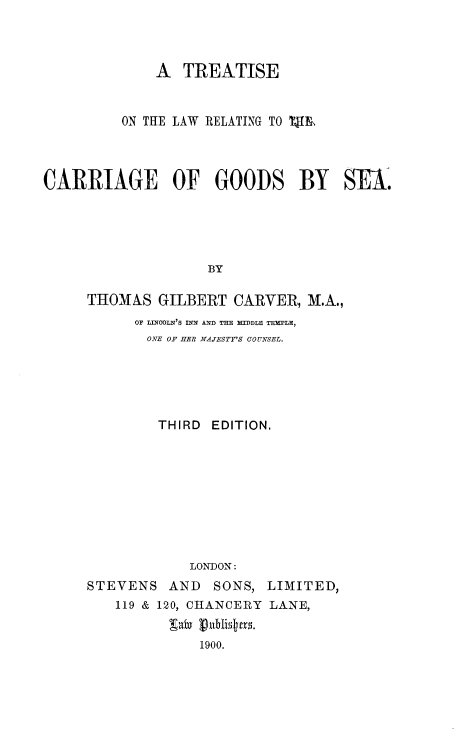 handle is hein.beal/talrtcg0001 and id is 1 raw text is: 



              A  TREATISE


          ON THE LAW RELATING TO 1lk




CARRIAGE OF GOODS BY SEA.





                    BY

     THOMAS   GILBERT  CARVER,  M.A.,


      OF LINOOLN'S INN AND THE MIDDLE TEMPLE,
      ONE OF HER MAJESTY'S COUNSEL.





         THIRD EDITION.









             LONDON:
STEVENS   AND   SONS, LIMITED,
    119 & 120, CHANCERY LANE,
          gaby publistm.
              1900.


