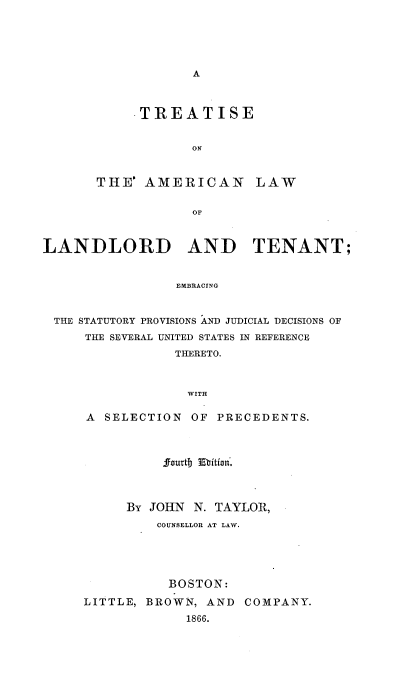 handle is hein.beal/tamclotn0001 and id is 1 raw text is: 





A


     .TREATISE


            ON


THE'  AMERICAN LAW


            OF


LANDLORD AND TENANT;


                 EMBRACING


 THE STATUTORY PROVISIONS AND JUDICIAL DECISIONS OF
     THE SEVERAL UNITED STATES IN REFERENCE
                 THERETO.



                 WITH


A  SELECTION  OF PRECEDENTS.



          Jourtb Ebition.



     By JOHN  N. TAYLOR,
         COUNSELLOR AT LAW.





           BOSTON:

LITTLE, BROWN,  AND COMPANY.
             1866.


