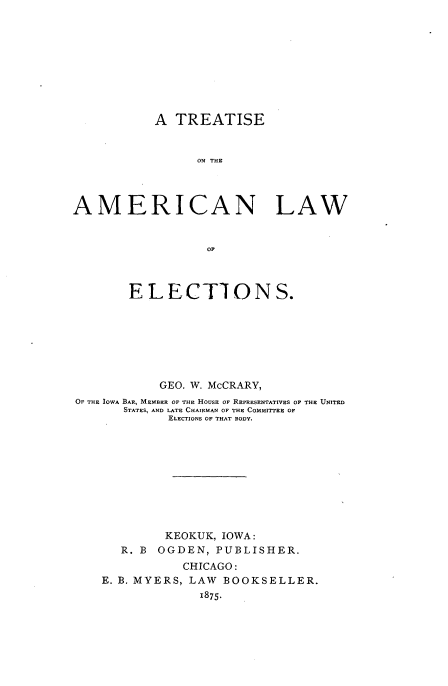 handle is hein.beal/tamerlns0001 and id is 1 raw text is: 









           A TREATISE


                 ON THE




AMERICAN LAW


                  OF



        ELECTIONS.







            GEO. W. McCRARY,
OF THE IOWA BAR, MEMBER OF THE HOUSE OF REPRESENTATIVES OF THE UNITED
       STATES, AND LATE CHAIRMAN OF THE COMMITTEE OF
             ELECTIONS OF THAT BODY.










             KEOKUK, IOWA:
       R. B OGDEN, PUBLISHER.
               CHICAGO:
    E. B. MYERS, LAW BOOKSELLER.
                 1875.



