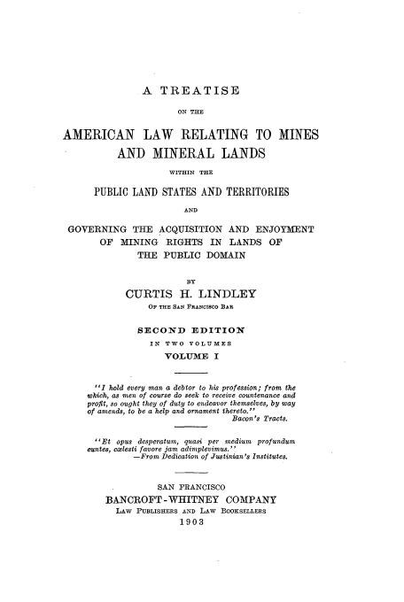handle is hein.beal/tamermine0001 and id is 1 raw text is: A TREATISE
ON THE
AMERICAN LAW RELATING TO MINES
AND MINERAL LANDS
WITHIN THE
PUBLIC LAND STATES AND TERRITORIES
AND
GOVERNING THE ACQUISITION AND ENJOYMENT
OF   MINING   RIGHTS IN     LANDS OF
THE PUBLIC DOMAIN
BY
CURTIS H. LINDLEY
OF THE SAN FRANCISCO BAR
SECOND EDITION
IN TWO VOLUMES
VOLUME I
I hold every man a debtor to his profession; from the
which, as men of course do seek to receive countenance and
profit, so ought they of duty to endeavor themselves, by way
of amends, to be a help and ornament thereto.
Bacon's Tracts.
Et opus desperatum, quasi per medium profundum
euntes, cxlesti favore jam adimplevimus.
-From Dedication of Justinian's Institutes.
SAN FRANCISCO
BANCROFT -WHITNEY COMPANY
LAW PUBLISHERS AND LAW BOOKSELLERS
1903



