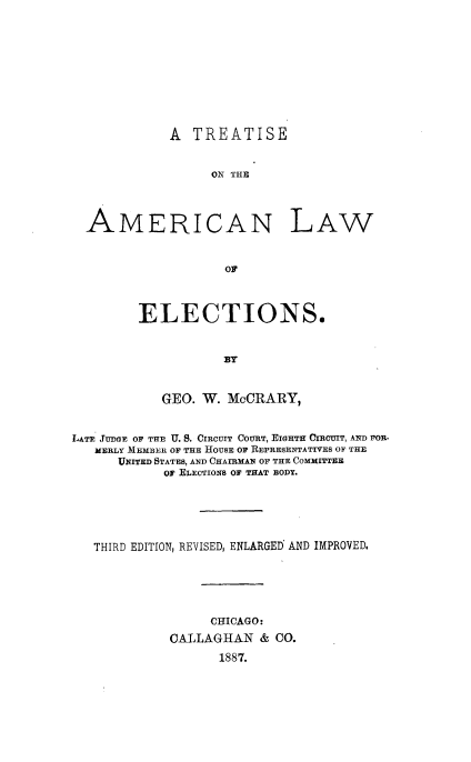 handle is hein.beal/tamlec0001 and id is 1 raw text is: 









A TREATISE


     ON THE


AMERI


CAN LAW


ELECTIONS.


           By


   GEO. W. McCRARY,


LATE JUDGE OF THE U. S. CIRCUIT COURT, EIGHTH CIRCUIT, AND FOR-
   MERLY IEMBER OF THE HOUSE OF REPRESENTATIVES OF THE
      UNITED STATES, AND CHAIRMAN OF THE COMMITTEE
            OF ELECTIONS OF THAT BODY.





   THIRD EDITION, REVISED, ENLARGED AND IMPROVED.





                  CHICAGO:
             CALLAGHAN & CO.
                   1887.


