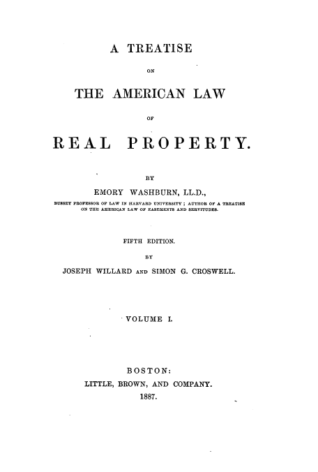 handle is hein.beal/tamrpro0001 and id is 1 raw text is: A TREATISE
ON
THE AMERICAN LAW
OF

REAL PROPERTY.
BY
EMORY WASHBURN, LL.D.,
BUSSEY PROFESSOR OF LAW IN HARVARD UNIVERSITY; AUTHOR OF A TREATISE
ON THE AMERICAN LAW OF EASEMENTS AND SERVITUDES.
FIFTH EDITION.
BY
JOSEPH WILLARD AND SIMON G. CROSWELL.

VOLUME I.
BOSTON:
LITTLE, BROWN, AND COMPANY.
1887.



