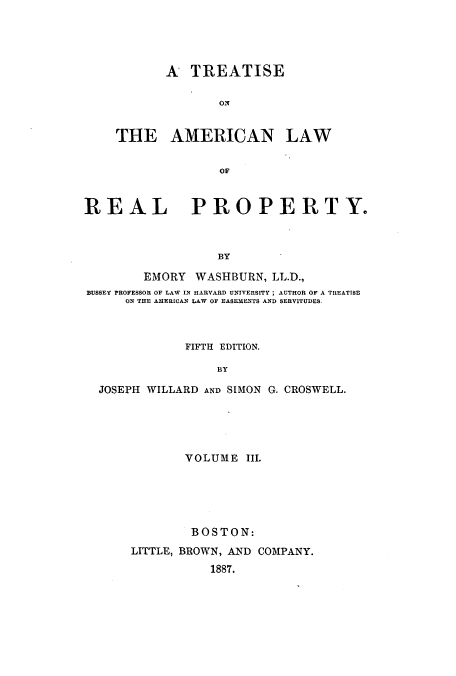 handle is hein.beal/tamrpro0003 and id is 1 raw text is: A TREATISE
THE AMERICAN LAW
REAL PROPERTY.
BY
EMORY WASHBURN, LL.D.,
BUSSEY PROFESSOR OF LAW IN HARVARD UNIVERSITY; AUTHOR OF A TREATISE
ON THE AMERICAN LAW OF EASEMENTS AND SERVITUDES.
FIFTH EDITION.
BY
JOSEPH WILLARD AND SIMON G. CROSWELL.

VOLUME III.
BOSTON:
LITTLE, BROWN, AND COMPANY.
1887.


