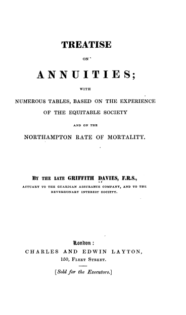 handle is hein.beal/tante0001 and id is 1 raw text is: TREATISE
ON'
ANNUITIES;
WITH

NUMEROUS TABLES, BASED ON THE EXPERIENCE
OF THE EQUITABLE SOCIETY
AND ON THE
NORTHAMPTON RATE OF MORTALITY.

BY THE LATE GRIFFITH DAVIES, F.R.S.,
ACTUARY TO THE GUARDIAN ASSURANCE COMPANY, AND TO THE
REVERSIONARY INTEREST SOCIETY.
Lontbon:
CHARLES AND EDWIN LAYTON,
150, FLEET STREET.
[Sold for the Executors.]


