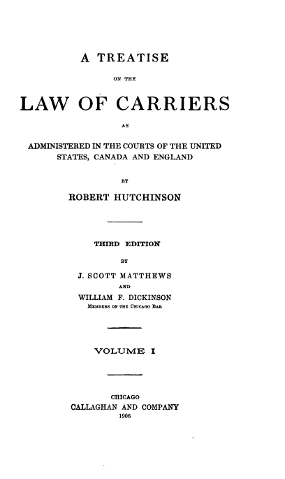 handle is hein.beal/tarriusca0001 and id is 1 raw text is: 






          A TREATISE

                ON TH E



LAW OF CARRIERS

                 A S


 ADMINISTERED IN THE COURTS OF THE UNITED
      STATES, CANADA AND ENGLAND


                 BY

        ROBERT HUTCHINSON





             THIRD EDITION

                 BY

          J. SCOTT MATTHEWS
                 AND
          WILLIAM F. DICKINSON
          MEMBERS OF THE CHICAGO BAB





             VOLUME I





               CHICAGO
         OALLAGHAN AND COMPANY
                 1906


