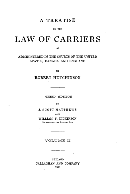 handle is hein.beal/tarriusca0002 and id is 1 raw text is: A TREATISE
ON THE
LAW OF CARRIERS
AS
ADMINISTERED IN THE COURTS OF THE UNITED
STATES, CANADA AND ENGLAND
BY
ROBERT HUTCHINSON
THIRD EDITION
BY
J. SCOTT MATTHEWS
AND
WILLIAM F. DICKINSON
MEMBERS OF THE CHICAGO BAR
VOLUME II
CHICAGO
CALLAGHAN AND COMPANY
1906



