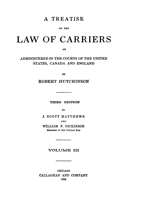 handle is hein.beal/tarriusca0003 and id is 1 raw text is: A TREATISE
ON THE
LAW OF CARRIERS
AS
ADMINISTERED IN THE COURTS OF THE UNITED
STATES, CANADA AND ENGLAND
BY
ROBERT HUTCHINSON

THIRD EDITION
BY
J. SCOTT MATTHEWS
AND
WILLIAM F. DICKINSON
MEMBERS OF THE CHICAGO BAB
VOLUME III
CHICAGO
CALLAGHAN AND COMPANY
1906


