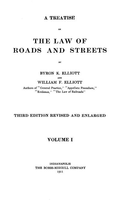 handle is hein.beal/taseads0001 and id is 1 raw text is: A TREATISE
ON
THE LAW OF

ROADS AND STREETS
BY
BYRON K. ELLIOTT
MD
WILLIAM F. ELLIOTT
Authors of General Practice, Appellate Procedure,
Evidence, The Law of Railroads
THIRD EDITION REVISED AND ENLARGED
VOLUME I
INDIANAPOLIS
THE BOBBS-MERRILL COMPANY
1911



