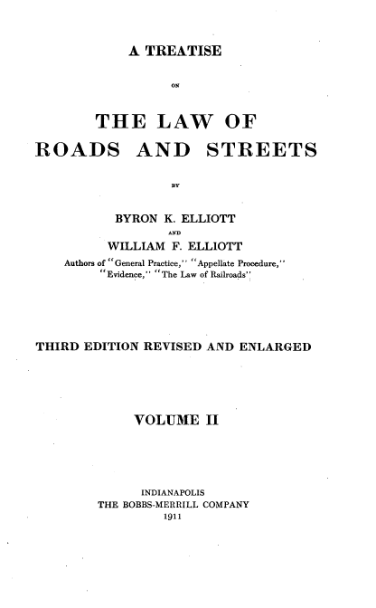 handle is hein.beal/taseads0002 and id is 1 raw text is: A TREATISE
ON
THE LAW OF

ROADS AND STREETS
BY
BYRON K. ELLIOTT
ANiD
WILLIAM F. ELLIOTT
Authors of ', General Practice, Appellate Procedure,
Evidence, The Law of Railroads
THIRD EDITION REVISED AND ENLARGED
VOLUME II
INDIANAPOLIS
THE BOBBS-MERRILL COMPANY


