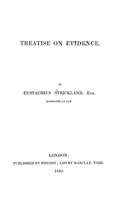 handle is hein.beal/tasedce0001 and id is 1 raw text is: 








TREATISE


ON  EVIDENCE..


BY


EUSTACHIUS


STRICKLAND, EsQ.


            BARRISTER AT LAW.












            LONDON:

PUBLISHED BY PHENEY; AND BY BARCLAY, YORKI.


1830.


