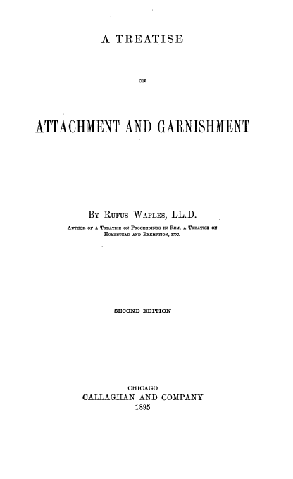 handle is hein.beal/taser0001 and id is 1 raw text is: A TREATISE
ON
ATTACHMENT AND GARNISHMENT

By RUFUS WAPLES, LL. D.
AUTHOR OF A TREATISE ON PROCEEDINGS IN REM, A TREATISE ON
HOMESTEAD AND EXEMPTION, ETC.
SECOND EDITION
CHLA(AU0
CALLAGHAN AND COMPANY
1895


