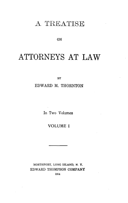 handle is hein.beal/tatlw0001 and id is 1 raw text is: A TREATISE
ON
ATTORNEYS AT LAW
BY

EDWARD M. THORNTON
In Two Volumes
VOLUME I

NORTHPORT, LONG ISLAND, N. Y.
EDWARD THOMPSON COMPANY
1914



