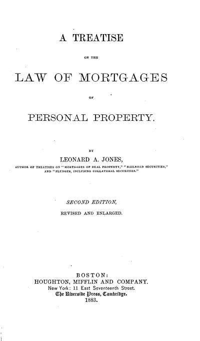 handle is hein.beal/tawmortpp0001 and id is 1 raw text is: 





A TREATISE


       ON THE


LAW


OF MORTGAGE S


    PERSONAL PROPERTY.




                     BY

             LEONARD A. JONES,
AUTHOR OF TREATISES ON MORTGAGES OF REAL PROPERTY, .    RAILROAD SECURITIES,
         AND  ILEDGES, INCLUDING COLLATERAL SECURITIES.


         SECOND -EDITION

         REVISED AND ENLARGED.









            BOSTON:
HOUGHTON, MIFFLIN AND COMPANY.
    New York: 11 East Seventeenth Street.
      UJbe Hiberite Pre8, Qambritge.
               1883.


