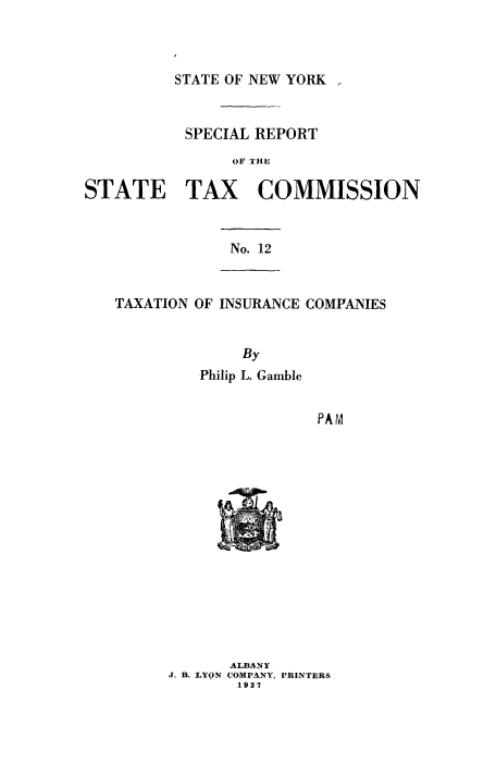handle is hein.beal/taxcomp0001 and id is 1 raw text is: STATE OF NEW YORK

SPECIAL REPORT
OF THE

STATE

TAX COMMISSION

No. 12

TAXATION OF INSURANCE COMPANIES
By
Philip L. Gamble

PAM

ALBANY
J. B. LYON COMPANY, PRINTERS
1937



