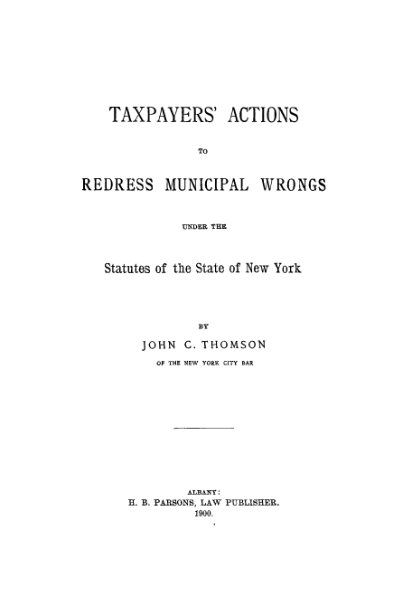 handle is hein.beal/taxparm0001 and id is 1 raw text is: TAXPAYERS' ACTIONS
TO

REDRESS

MUNICIPAL

WRONGS

UNDER THE

Statutes of the State of New York
BY
JOHN C. THOMSON

OF THE NEW YORK CITY BAR
ALBANY:
H. B. PARSONS, LAW PUBLISHER.
1900.


