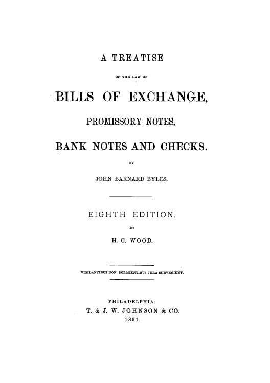 handle is hein.beal/tbilexpro0001 and id is 1 raw text is: A TREATISE
OF T=E LAW OF
BILLS OF EXCHANGE,
PROMISSORY NOTES,
BANK NOTES AND CHECKS.
H BY
JOHN BARNARD BYLES.

EIGHTH EDITION.
HY
H. G. WOOD.

VIGILANTIBUS NON DORMIENTIBUS JURA SUBVENIUNT.
PHILADELPHIA:
T. & J. W. JOHNSON & CO.
1891.


