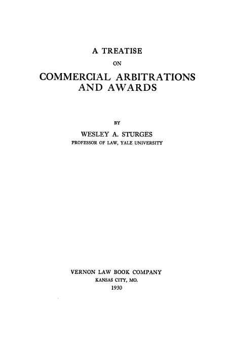 handle is hein.beal/tcaaw0001 and id is 1 raw text is: A TREATISE
ON
COMMERCIAL ARBITRATIONS
AND AWARDS
BY

WESLEY A. STURGES
PROFESSOR OF LAW, YALE UNIVERSITY
VERNON LAW BOOK COMPANY
KANSAS CITY, MO.
1930


