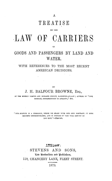 handle is hein.beal/tcargopslw0001 and id is 1 raw text is: 





               TREATISE
                      ON THE


LAW OF CARIIERS



GOODS AND PASSENGERS BY LAND AND
                    WATER.

   WITH REFERENCES TO THE MOST RECENT
              AMERICAN DECISIONS.



                        BY
       J. H. BALFOUR BROWNE, ESQ.,
 OF THE MIDDLE TEMPLR AND MIDLAND CIRCUIT, DARRISTER-AT-LAW ; AUTHOR OF Till.
             MEDICAL JURISPRUDENCE O INSAhITY, ETC,



OUR STATUTE IS A CURRENCY, WHICH WE STAMP WITH OUR OWN PORTRAIT: IT SOON
      DECOMES UNRECOGNIZABLE, AND IN PROCESS OF TIME WILL RETIRN T0
                  TIE MINT.-Er4vson,


STEVENS


AND SONS,


       EaW 33OksIfevs anb PIubIislCCS,
119, CHANCERY LANE, FLEET STREET.

                1873.


