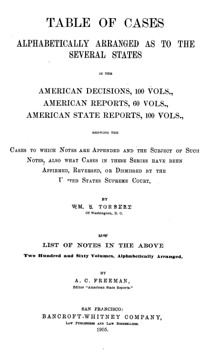 handle is hein.beal/tcarp0001 and id is 1 raw text is: 


          TABLE OF CASES


  ALPHABETICALLY ARRANGED AS TO THE

                SEVERAL STATES


                       IN THE


       AMERICAN DECISIONS, 100 VOLS.,

         AMERICAN REPORTS, 60 VOLS.,

    AMERICAN STATE REPORTS, 100 VOLS.,


                      SHOWING THE


CASES TO WHICH NOTES ARE APPENDED AND THE SUBJECT OF SUCH
    NOTES, ALSO WHAT CASES IN THESE SERIES HAVE BEEN
        AFFIRMED, REVERSED, OR DISMISSED BY THE
             T TTED STATES SUPREME COURT,


                        BY
                WM.  fa TOR B R
                    Of Washington, D. C.




        LIST  OF  NOTES  IN THE  ABOVE
    Two Hundred and Sixty Volumes, Alphabetically Arranged,


                        BY
                 A. C. FREEMAN,
                 Editor American State Reports.



                   SAN FRANCISCO:
        BANCROFT-WHITNEY COMPANY,
               LAw PUBLISHER8 AND LAW BooxaELLBs.
                       1905.


