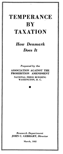 handle is hein.beal/tcbtxtn0001 and id is 1 raw text is: 




TEMPERANCE.


         BY

   TAXATION



   How   Denmark

       Does  It




       Prepared by the
 ASSOCIATION AGAINST THE
 PROHIBITION AMENDMENT
   NATIONAL PRESS BUILDING
     WASHINGTON, D. C.


          0
















    Research Department
 JOHN C. GEBHART, Director


March, 1932


