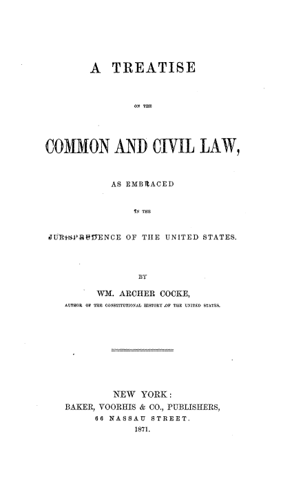 handle is hein.beal/tcclej0001 and id is 1 raw text is: 







        A   TREATISE



                 ON THE





COMMON AND CIVIL LAW,



            AS EMBPACED


                IN THE


 JUTR+*PR-.eENCE OF THE UNITED STATES.




                 BY

          WM. ARCHER COOKE,
    AUTHOR OF THE CONSTITUTIONAL HISTORY .OF THE UNITED STATES.










             NEW  YORK:
    BAKER, VOORHIS & CO., PUBLISHERS,
         66 NASSAU  STREET.
                 1871.


