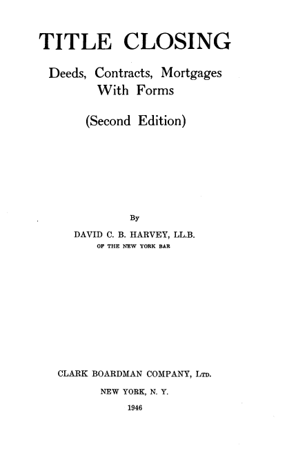 handle is hein.beal/tcdcmf0001 and id is 1 raw text is: TITLE CLOSING

Deeds,

Contracts, Mortgages
With Forms

(Second Edition)
By
DAVID C. B. HARVEY, LL.B.
OF THE NEW YORK BAR
CLARK BOARDMAN COMPANY, LTD.
NEW YORK, N. Y.
1946


