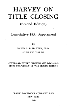 handle is hein.beal/tcdcmf0002 and id is 1 raw text is: HARVEY ON
TITLE CLOSING
(Second Edition)
Cumulative 1954 Supplement
BY
DAVID C. B. HARVEY, LL.B.
OF THE NEW YORK BAR
COVERS STATUTORY CHANGES AND DECISIONS
SINCE COMPLETION OF THE SECOND EDITION
CLARK BOARDMAN COMPANY, LTD.
NEW YORK
1954


