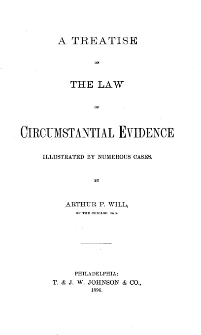 handle is hein.beal/tcirumev0001 and id is 1 raw text is: 





        A  TREATISE


               ON



          THE   LAW


               OF




CIRCUMSTANTIAL EVIDENCE


     ILLUSTRATED BY NUMEROUS CASES.


   ARTHUR P. WILL,
     OF THE CHICAGO BAR.









     PHILADELPHIA:
T. & J. W. JOHNSON & CO.,
        1896.


