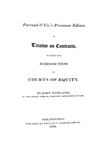 handle is hein.beal/tcjcteq0001 and id is 1 raw text is: 







Farrand  & Co.'s Premium  Edition.



                A


    rEtatsit  on Conftract.,


            WITHIN THE1:


         JURISDICTION


               OF


   COURTS OF EQUITY.


        BY JOHN NEWLAND,
O1F THE INNER TEMPLE, ESQUIRE, BARRISTER AT LAW.







          PHILADELPHIA:
  PUBLISHED BY WILLIAM P. FARRAND AND CO.
              1808.


