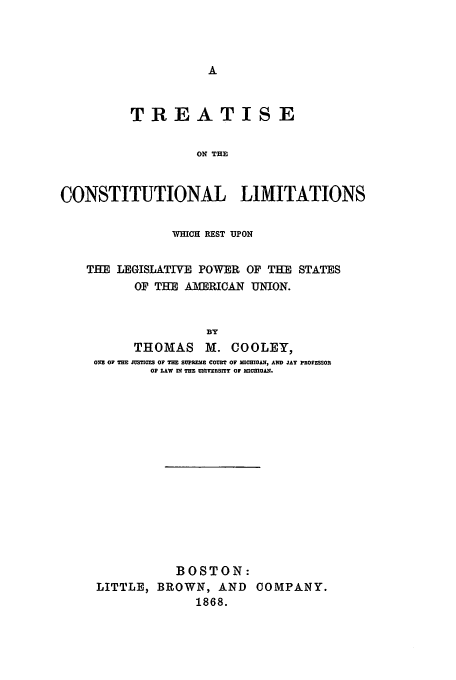 handle is hein.beal/tcl1868 and id is 1 raw text is: TREATISE
ON THE
CONSTITUTIONAL LIMITATIONS
WHICH REST UPON
TIE LEGISLATIVE POWER OF THE STATES
OF THE AMERICAN UNION.
BY
THOMAS M. COOLEY,
OV! OF THE J=SIQFS OF THE SUPREME COVET OF MIOHIOA1I, AND JAY PROFESSOR
OF LAW IN THE UNIVERSITY OF MICRIGAN.

BOSTON:
LITTLE, BROWN, AND COMPANY.
1868.


