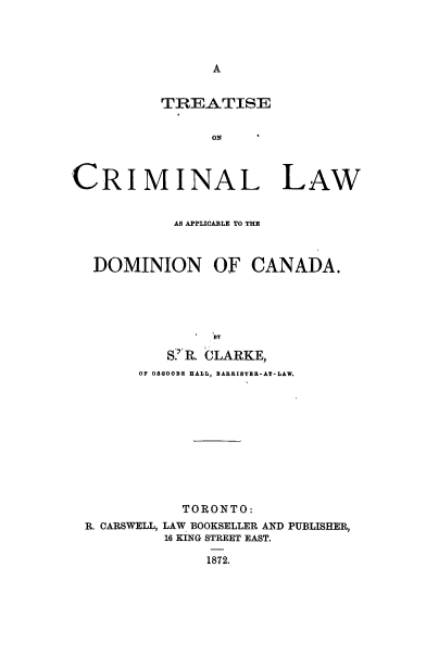 handle is hein.beal/tcladc0001 and id is 1 raw text is: 




A


          TREATISE


                ON



CRIMINAL LAW


            AS APPLICABLE TO THE



  DOMINION OF CANADA.





                BY

           S!'R. CLARKE,
        OF OSOODE HALL, BARRISTER-AT-LAW.


           TORONTO:
R. CARSWELL, LAW BOOKSELLER AND PUBLISHER,
         16 KING STREET EAST.

              1872.



