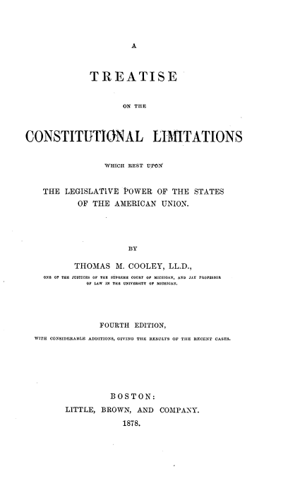 handle is hein.beal/tclmstau0001 and id is 1 raw text is: 








               TREATISE


                      ON THE



CONSTITUTIONAL LIMITATIONS


                  WHICH REST VPO3Z


    THE LEGISLATIVE POWER OF THE STATES
            OF THE AMERICAN UNION.




                        BY

           THOMAS M. COOLEY, LL.D.,
    ONE OF THE JUSTICES OF TIE SUPREME COURT OP MICHIGAN, AND JAY PROFESSOR
              OF LAW  IN THE UNIVERSITY OP MICHIGAN.


               FOURTH EDITION,
WITH CONSIDERABLE ADDITIONS, GIVING TILE RESULTS OF TILE RECENT CASES.






                 BOSTON:
       LITTLE, BROWN, AND COMPANY.
                    1878.


