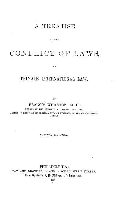 handle is hein.beal/tclpil0001 and id is 1 raw text is: 







A   TREATISE



        ON THEF


CONFLICT OF


LAWS,


OR


     PRIVATE   INTERNATIONAL LAW.





                    BY

         FRANCIS  WHARTON,  LL. D.,
       MEMBER OF THE INSTITUTE OF INTERNATIONAL LAW,
AUTHOR OF TREATISES ON CRIMINAL LAW, ON EVIDENCE, ON NEGLIGENCE, AND ON
                   AGENCY.


             SECOND EDITION.









             PHILADELPHIA:
KAY AND BROTHER, 17 AND 19 SOUTH SIXTH STREET,
                 l 189ubIse. , a8tr1.Emporterd.
                   1881.


