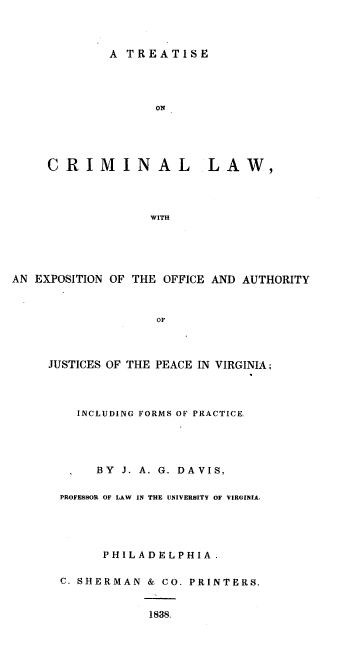 handle is hein.beal/tclwexof0001 and id is 1 raw text is: 



        A  TREATISE




               ON





CRIMINAL LAW,




              WITH


AN EXPOSITION OF THE OFFICE AND AUTHORITY



                   OF



     JUSTICES OF THE PEACE IN VIRGINIA;


  INCLUDING FORMS OF PRACTICE




     BY J. A. G. DAVIS,

PROFESSOR OF LAW IN THE UNIVERSITY OF VIRGINIA,





      PHIL ADELPHIA.

C. SHERMAN  & CO. PRINTERS.


            1838,


