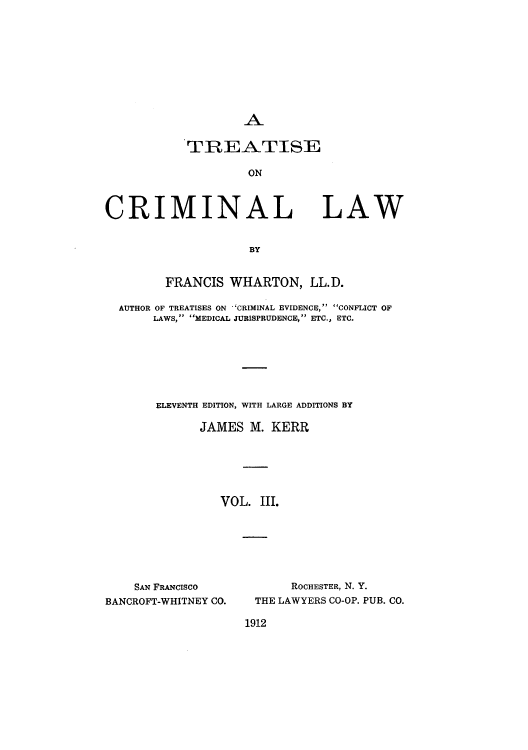 handle is hein.beal/tcnalla0003 and id is 1 raw text is: A

TREATISE
ON

CRIMINAL

LAW

BY

FRANCIS WHARTON, LL.D.
AUTHOR OF TREATISES ON 'CRIMINAL EVIDENCE, CONFLICT OF
LAWS, MEDICAL JURISPRUDENCE, ETC., ETC.
ELEVENTH EDITION, WITH LARGE ADDITIONS BY
JAMES M. KERR
VOL. III.

SAN FRANCISCO
BANCROFT-WHITNEY CO.

ROCHESTER, N. Y.
THE LAWYERS CO-OP. PUB. CO.

1912


