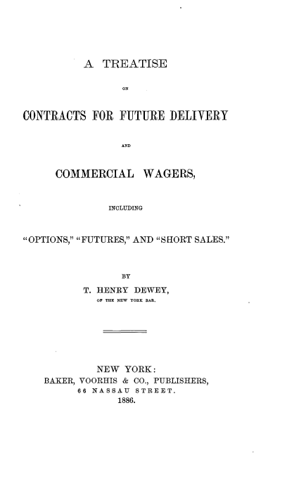 handle is hein.beal/tcnfudlv0001 and id is 1 raw text is: 





          A  TREATISE

                ON


CONTRACTS  FOR  FUTURE  DELIVERY


                AND


     COMMERCIAL WAGERS,


              INCLUDING


OPTIONS, FUTURES, AND SHORT SALES.



                BY


      T. HENRY DEWEY,
         OF THE NEW YORK BAR.







         NEW YORK:
BAKER, VOORHIS & CO., PUBLISHERS,
      66 NASSAU STREET.
            1886.



