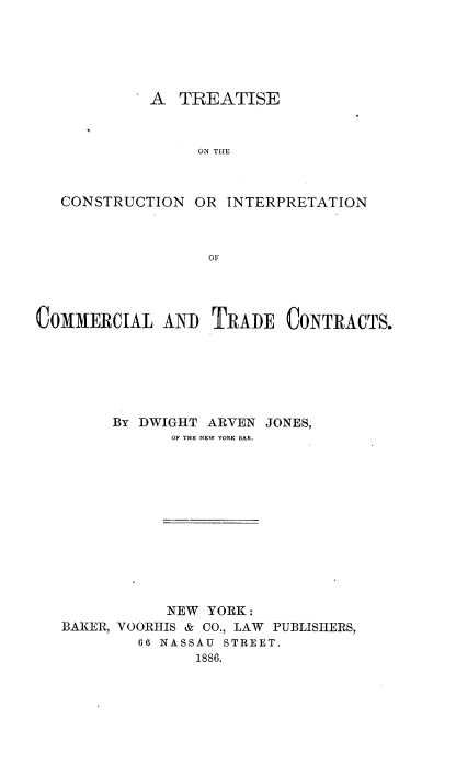 handle is hein.beal/tcoinmade0001 and id is 1 raw text is: 





         A   TREATISE


               ON THE



CONSTRUCTION  OR  INTERPRETATION



                OF


COMMERCIAL AND TRADE CONTRACTS.






        By DWIGHT ARVEN JONES,
              OF THE NEW YORK BAR.












              NEW YORK:
   BAKER, VOORHIS & CO., LAW PUBLISHERS,
           60 NASSAU STREET.
                 1886.


