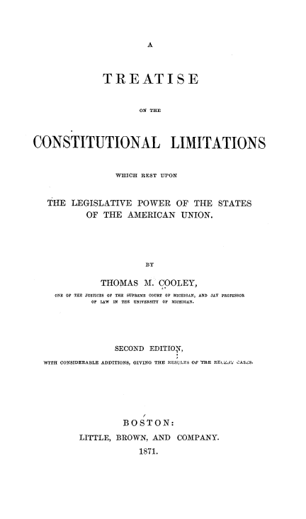 handle is hein.beal/tcolimas0001 and id is 1 raw text is: 



A


               TREATISE


                      ON THE



CONSTITUTIONAL LIMITATIONS


                 WHICH REST UPON


   THE  LEGISLATIVE   POWER   OF  THE  STATES
           OF  THE  AMERICAN   UNION.




                        BY

              THOMAS   M.  COOLEY,
     ONE OF THE JUSTICES OF THE SUPREME COURT OF MICHIGAN, AND JAY PROFESSOR
            OF LAW IN THE UNIVERSITY OF MICHIGAN.




                 SECOND EDITION,
  WITH CONSIDERABLE ADDITIONS, GIVING THE RESULTS OF THE REALCE' CAS-S.






                   BOSTON:
          LITTLE, BROWN, AND  COMPANY.
                      1871.



