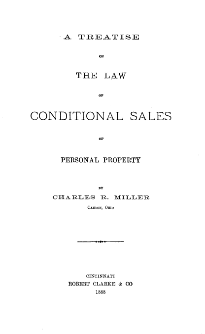 handle is hein.beal/tcondsapp0001 and id is 1 raw text is: 





..A TREATISE


     ON



THE LAW


    OF


CONDITIONAL SALES


             OF



      PERSONAL PROPERTY




             BY


CHARLES R. MILLER

       CANTON, OHIO


    CINCINNATI
ROBERT CLARKE & CO
     1888


