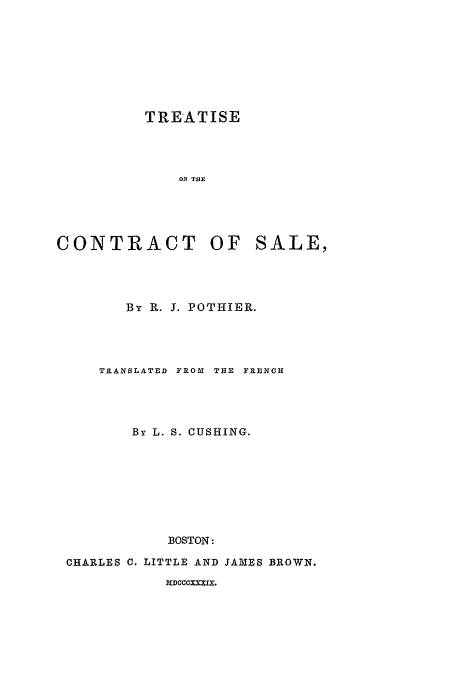 handle is hein.beal/tconsal0001 and id is 1 raw text is: TREATISE
ON THB

CONTRACT OF

SALE,

By R. 3. POTHIER.
TRANSLATED FROM THE FRENCH
By L. S. CUSHING.
BOSTON:
CHARLES C. LITTLE AND JAMES BROWN.

MDCCCXXRIX.


