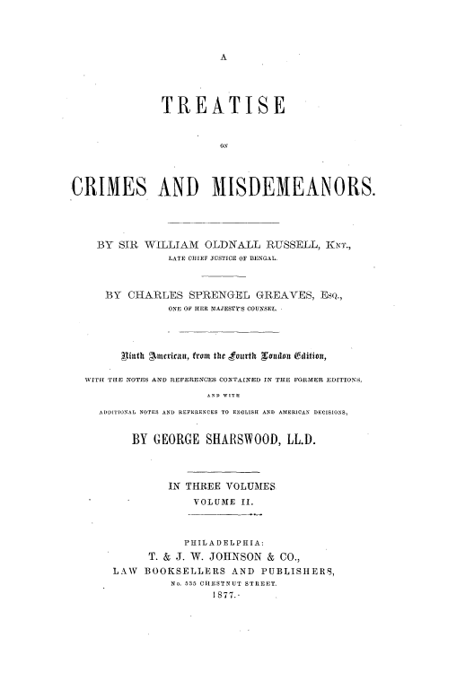 handle is hein.beal/tcrimi0002 and id is 1 raw text is: A

TREATISE
CRIMES AND MISDEMEANORS.

BY SIR WILLIAM OLDNALL RUSSELL, KNT.,
LATE CHIEF JUSTICE OF BENGAL.
BY CHARLES SPRENGEL GREAVES, EsQ.,
ONE OF HER 31AJESTY'S COUNSEL.
tintth gArntricau, from the fourth  eundon E*dition,
WITH THE NOTES AND REFERENCES CONTAINED IN THE FORMER EDITIONS,
AND WITH
ADDITIONAL NOTES AND REFERENCES TO ENGLISH AND AMERICAN DECISIONS,

BY GEORGE SHARSWOOD, LL.D.
IN THREE VOLUMES
VOLUME II.
PHILADELPHIA:
T. & J. W. JOHNSON & CO.,
LAW BOOKSELLERS AND PUBLISHERS,
No. 535 CHESTNUT STREET.
I877.-


