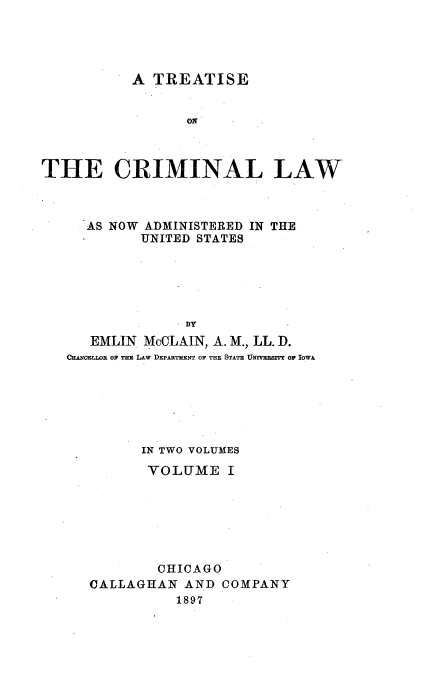 handle is hein.beal/tcrimlaus0001 and id is 1 raw text is: 




           A TREATISE


                 ON



THE CRIMINAL LAW


  AS NOW ADMINISTERED IN THE
         UNITED STATES







   EMLIN McCLAIN, A. M., LL. D.
CANoEELOE o THE LAW DEPARTHENT OF THE STATE UNIVEESITY OF IOWA


      IN TWO VOLUMES

      VOLUME I







        OHICAGO
CALLAGHAN  AND  COMPANY
          1897


