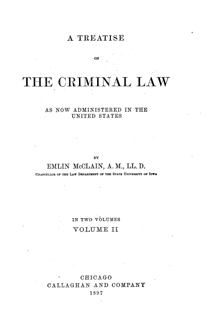 handle is hein.beal/tcrimlaus0002 and id is 1 raw text is: 




           A  TREATISE


                  ON



THE CRIMINAL LAW


  AS NOW ADMINISTERED IN THE
         UNITED STATES






              BY
   EMLIN McCLAIN, A. M., LL. D.
CHANCELLOR OF THE LAW DEPARTMENT OF THE STATE UNVERSrTY Or IOWA


   .  IN TWO VOLUMES

      VOLUME II







        CHICAGO
CALLAGHAN  AND  COMPANY
           1897


